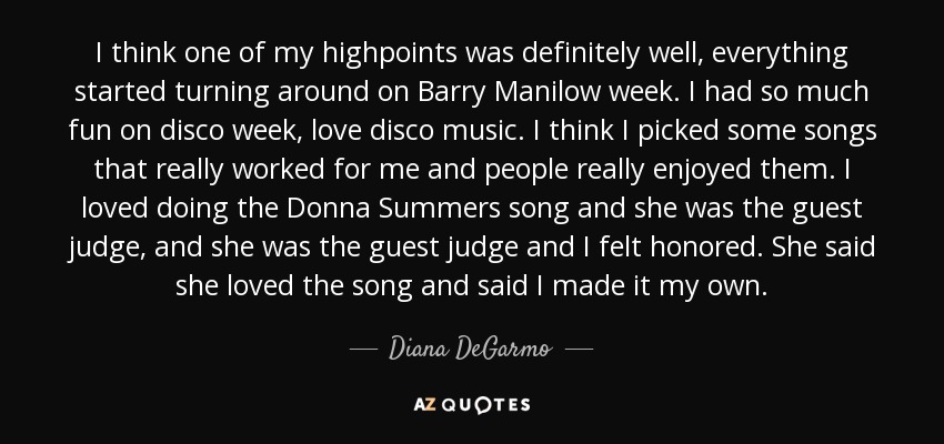 I think one of my highpoints was definitely well, everything started turning around on Barry Manilow week. I had so much fun on disco week, love disco music. I think I picked some songs that really worked for me and people really enjoyed them. I loved doing the Donna Summers song and she was the guest judge, and she was the guest judge and I felt honored. She said she loved the song and said I made it my own. - Diana DeGarmo