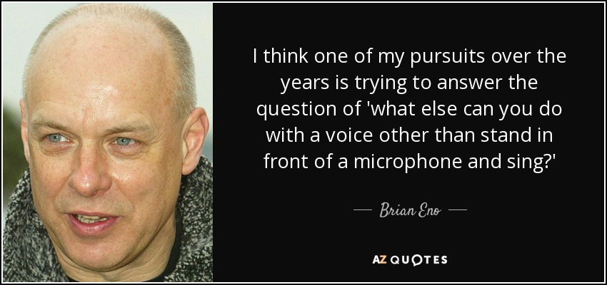 I think one of my pursuits over the years is trying to answer the question of 'what else can you do with a voice other than stand in front of a microphone and sing?' - Brian Eno
