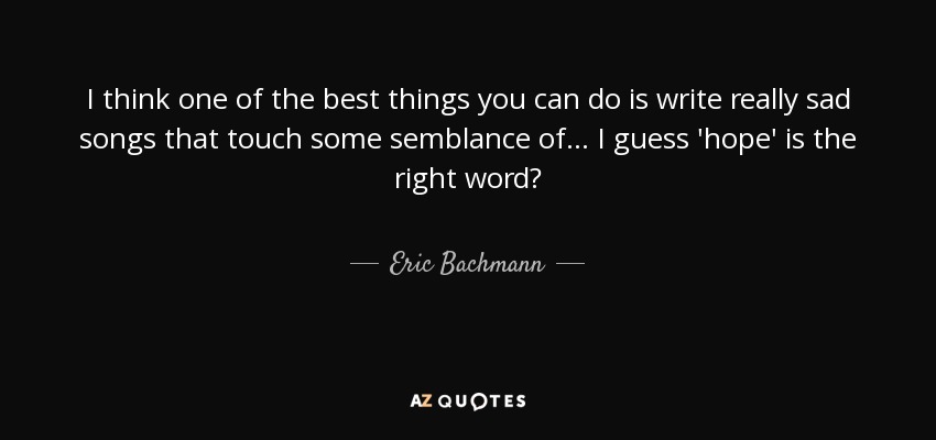 I think one of the best things you can do is write really sad songs that touch some semblance of... I guess 'hope' is the right word? - Eric Bachmann