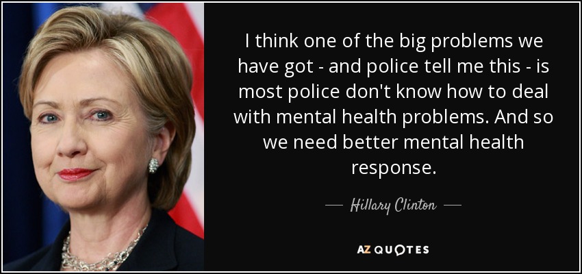 I think one of the big problems we have got - and police tell me this - is most police don't know how to deal with mental health problems. And so we need better mental health response. - Hillary Clinton