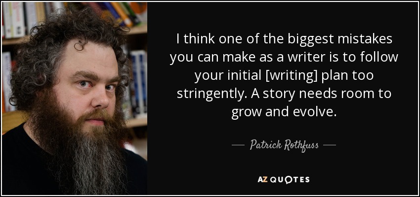 I think one of the biggest mistakes you can make as a writer is to follow your initial [writing] plan too stringently. A story needs room to grow and evolve. - Patrick Rothfuss