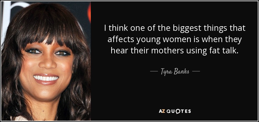 I think one of the biggest things that affects young women is when they hear their mothers using fat talk. - Tyra Banks