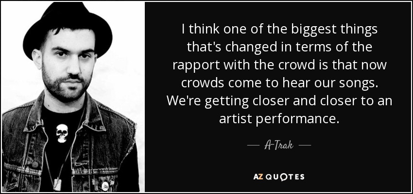 I think one of the biggest things that's changed in terms of the rapport with the crowd is that now crowds come to hear our songs. We're getting closer and closer to an artist performance. - A-Trak