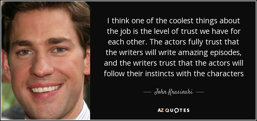 I think one of the coolest things about the job is the level of trust we have for each other. The actors fully trust that the writers will write amazing episodes, and the writers trust that the actors will follow their instincts with the characters - John Krasinski