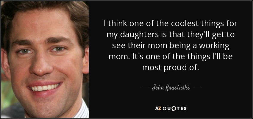 I think one of the coolest things for my daughters is that they'll get to see their mom being a working mom. It's one of the things I'll be most proud of. - John Krasinski