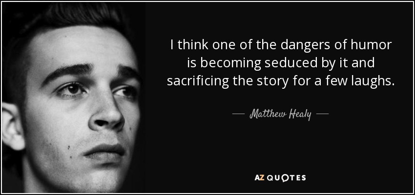 I think one of the dangers of humor is becoming seduced by it and sacrificing the story for a few laughs. - Matthew Healy