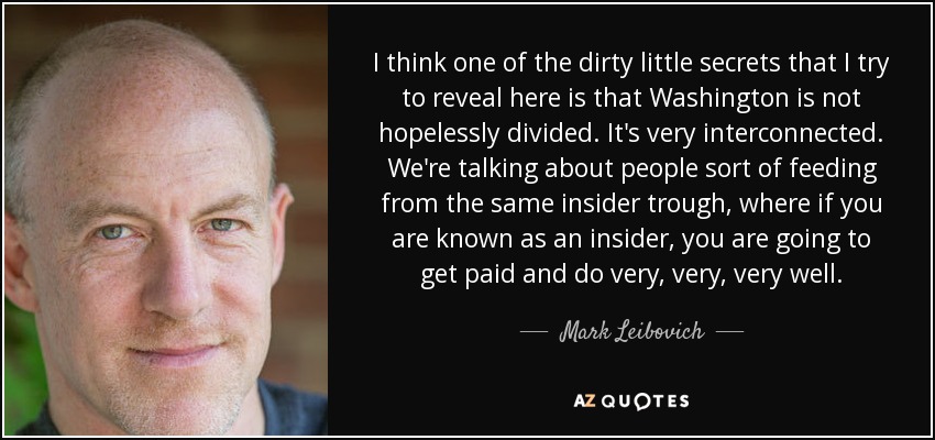 I think one of the dirty little secrets that I try to reveal here is that Washington is not hopelessly divided. It's very interconnected. We're talking about people sort of feeding from the same insider trough, where if you are known as an insider, you are going to get paid and do very, very, very well. - Mark Leibovich