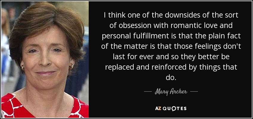 I think one of the downsides of the sort of obsession with romantic love and personal fulfillment is that the plain fact of the matter is that those feelings don't last for ever and so they better be replaced and reinforced by things that do. - Mary Archer