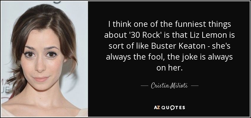 I think one of the funniest things about '30 Rock' is that Liz Lemon is sort of like Buster Keaton - she's always the fool, the joke is always on her. - Cristin Milioti