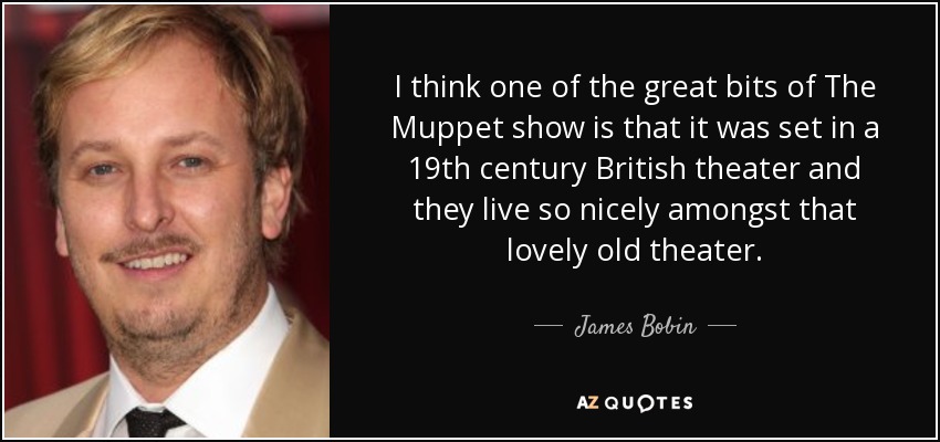 I think one of the great bits of The Muppet show is that it was set in a 19th century British theater and they live so nicely amongst that lovely old theater. - James Bobin