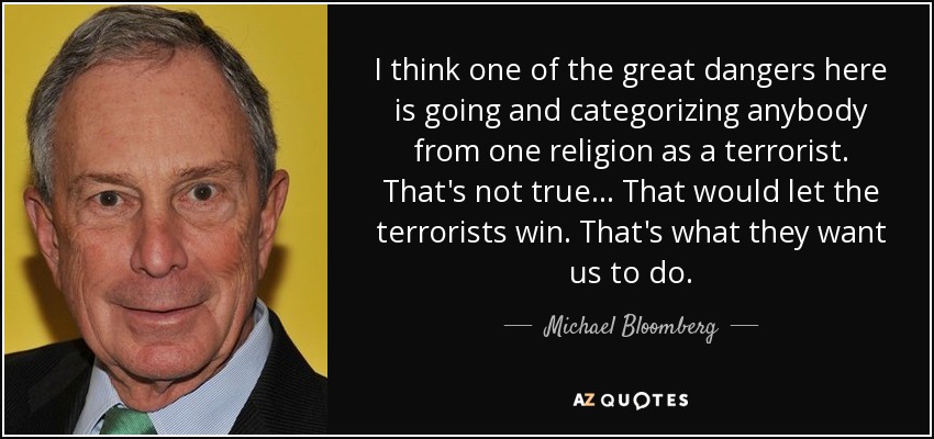 I think one of the great dangers here is going and categorizing anybody from one religion as a terrorist. That's not true... That would let the terrorists win. That's what they want us to do. - Michael Bloomberg