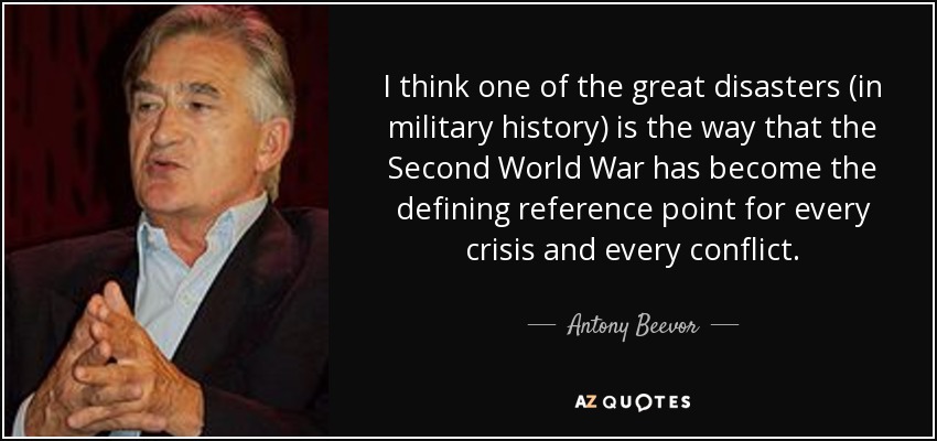 I think one of the great disasters (in military history) is the way that the Second World War has become the defining reference point for every crisis and every conflict. - Antony Beevor