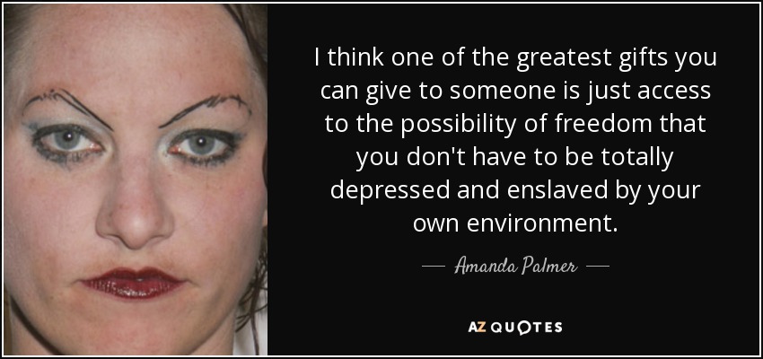I think one of the greatest gifts you can give to someone is just access to the possibility of freedom that you don't have to be totally depressed and enslaved by your own environment. - Amanda Palmer