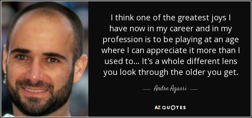 I think one of the greatest joys I have now in my career and in my profession is to be playing at an age where I can appreciate it more than I used to... It's a whole different lens you look through the older you get. - Andre Agassi