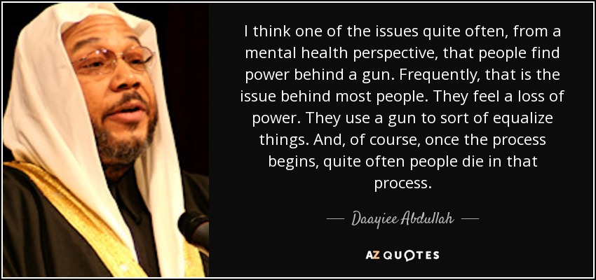 I think one of the issues quite often, from a mental health perspective, that people find power behind a gun. Frequently, that is the issue behind most people. They feel a loss of power. They use a gun to sort of equalize things. And, of course, once the process begins, quite often people die in that process. - Daayiee Abdullah