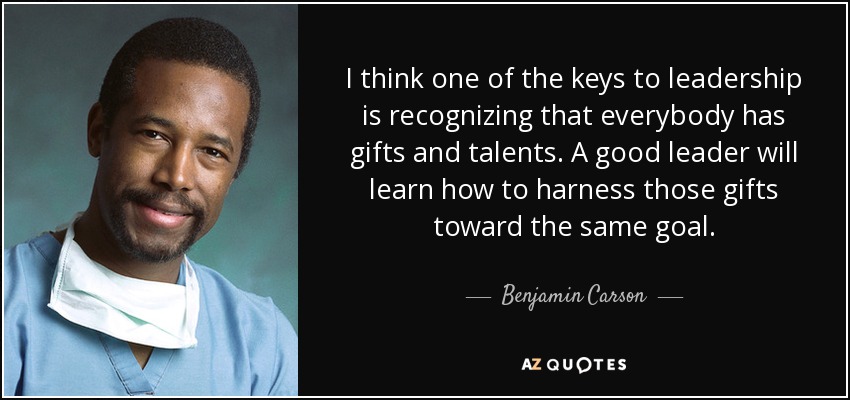 I think one of the keys to leadership is recognizing that everybody has gifts and talents. A good leader will learn how to harness those gifts toward the same goal. - Benjamin Carson