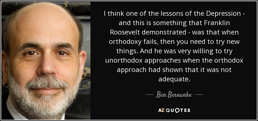 I think one of the lessons of the Depression - and this is something that Franklin Roosevelt demonstrated - was that when orthodoxy fails, then you need to try new things. And he was very willing to try unorthodox approaches when the orthodox approach had shown that it was not adequate. - Ben Bernanke