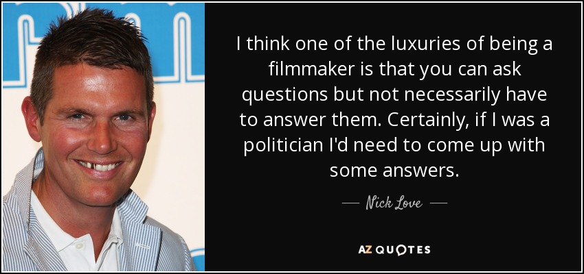 I think one of the luxuries of being a filmmaker is that you can ask questions but not necessarily have to answer them. Certainly, if I was a politician I'd need to come up with some answers. - Nick Love