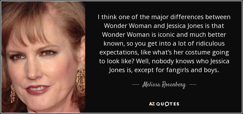 I think one of the major differences between Wonder Woman and Jessica Jones is that Wonder Woman is iconic and much better known, so you get into a lot of ridiculous expectations, like what's her costume going to look like? Well, nobody knows who Jessica Jones is, except for fangirls and boys. - Melissa Rosenberg