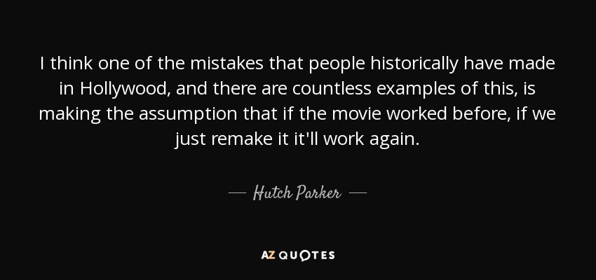 I think one of the mistakes that people historically have made in Hollywood, and there are countless examples of this, is making the assumption that if the movie worked before, if we just remake it it'll work again. - Hutch Parker