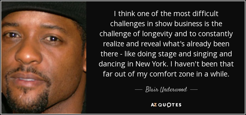 I think one of the most difficult challenges in show business is the challenge of longevity and to constantly realize and reveal what's already been there - like doing stage and singing and dancing in New York. I haven't been that far out of my comfort zone in a while. - Blair Underwood