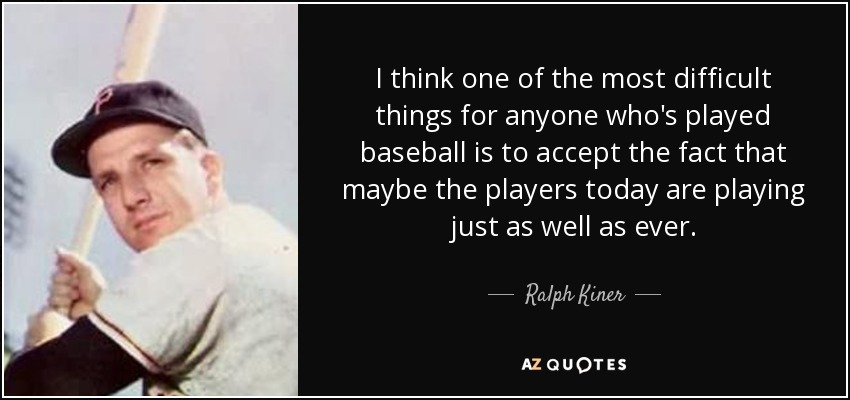 I think one of the most difficult things for anyone who's played baseball is to accept the fact that maybe the players today are playing just as well as ever. - Ralph Kiner