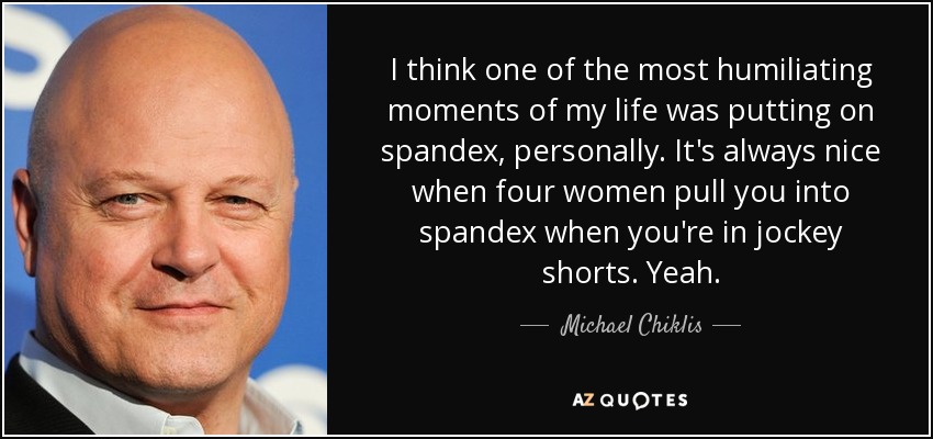 I think one of the most humiliating moments of my life was putting on spandex, personally. It's always nice when four women pull you into spandex when you're in jockey shorts. Yeah. - Michael Chiklis