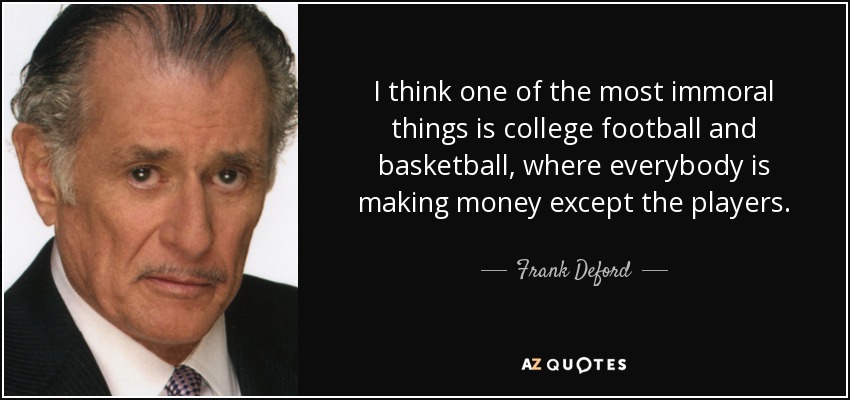 I think one of the most immoral things is college football and basketball, where everybody is making money except the players. - Frank Deford