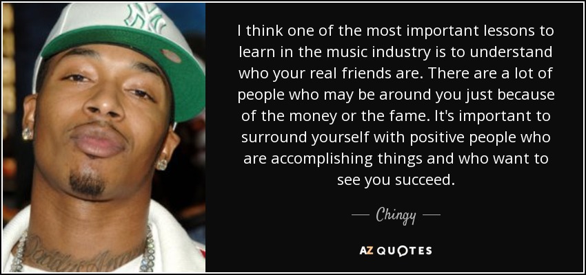 I think one of the most important lessons to learn in the music industry is to understand who your real friends are. There are a lot of people who may be around you just because of the money or the fame. It's important to surround yourself with positive people who are accomplishing things and who want to see you succeed. - Chingy