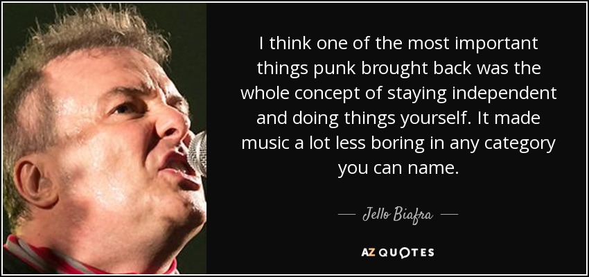 I think one of the most important things punk brought back was the whole concept of staying independent and doing things yourself. It made music a lot less boring in any category you can name. - Jello Biafra