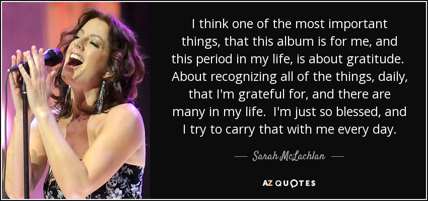 I think one of the most important things, that this album is for me, and this period in my life, is about gratitude. About recognizing all of the things, daily, that I'm grateful for, and there are many in my life. I'm just so blessed, and I try to carry that with me every day. - Sarah McLachlan
