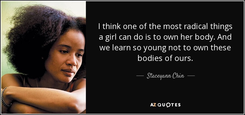 I think one of the most radical things a girl can do is to own her body. And we learn so young not to own these bodies of ours. - Staceyann Chin