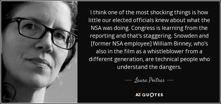 I think one of the most shocking things is how little our elected officials knew about what the NSA was doing. Congress is learning from the reporting and that's staggering. Snowden and [former NSA employee] William Binney, who's also in the film as a whistleblower from a different generation, are technical people who understand the dangers. - Laura Poitras