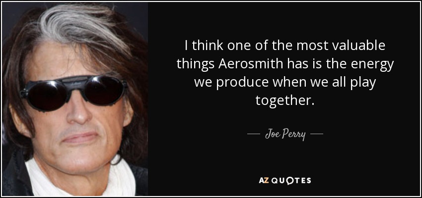I think one of the most valuable things Aerosmith has is the energy we produce when we all play together. - Joe Perry