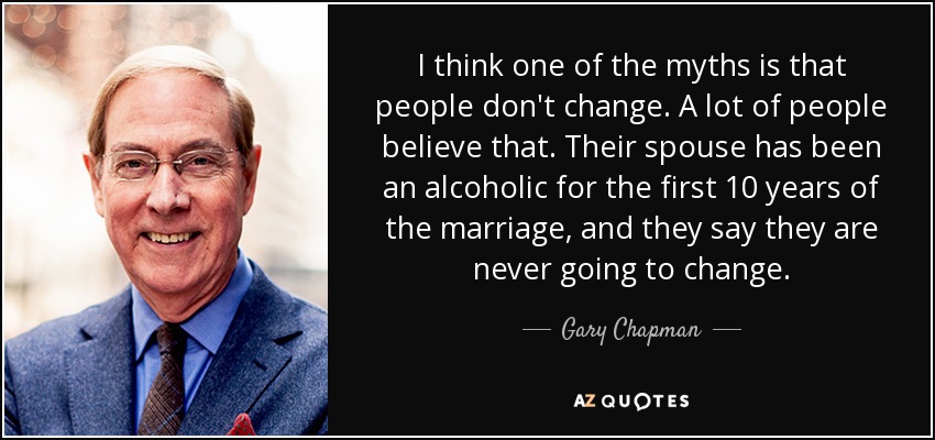 I think one of the myths is that people don't change. A lot of people believe that. Their spouse has been an alcoholic for the first 10 years of the marriage, and they say they are never going to change. - Gary Chapman