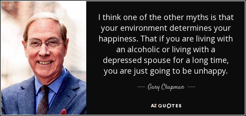 I think one of the other myths is that your environment determines your happiness. That if you are living with an alcoholic or living with a depressed spouse for a long time, you are just going to be unhappy. - Gary Chapman