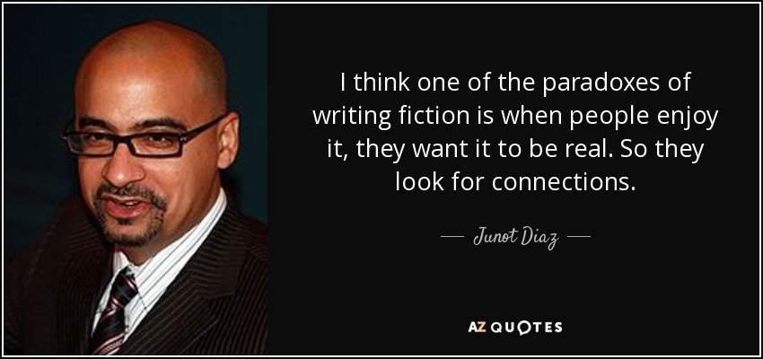 I think one of the paradoxes of writing fiction is when people enjoy it, they want it to be real. So they look for connections. - Junot Diaz