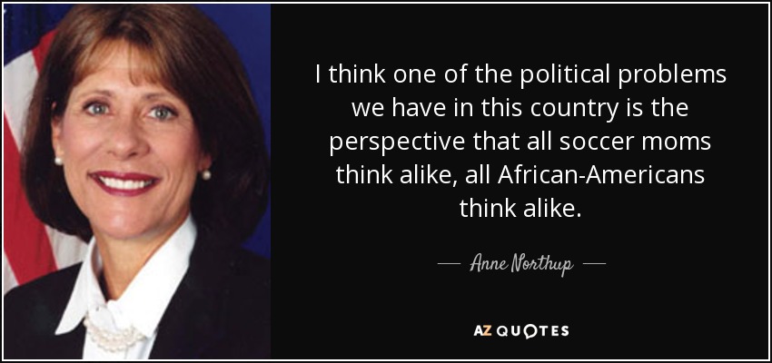 I think one of the political problems we have in this country is the perspective that all soccer moms think alike, all African-Americans think alike. - Anne Northup