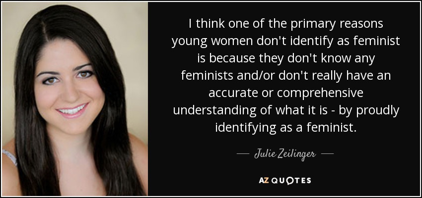 I think one of the primary reasons young women don't identify as feminist is because they don't know any feminists and/or don't really have an accurate or comprehensive understanding of what it is - by proudly identifying as a feminist. - Julie Zeilinger