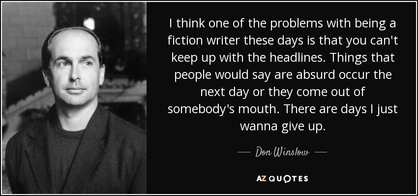 I think one of the problems with being a fiction writer these days is that you can't keep up with the headlines. Things that people would say are absurd occur the next day or they come out of somebody's mouth. There are days I just wanna give up. - Don Winslow