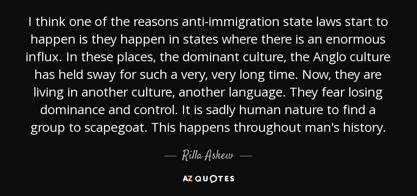 I think one of the reasons anti-immigration state laws start to happen is they happen in states where there is an enormous influx. In these places, the dominant culture, the Anglo culture has held sway for such a very, very long time. Now, they are living in another culture, another language. They fear losing dominance and control. It is sadly human nature to find a group to scapegoat. This happens throughout man's history. - Rilla Askew