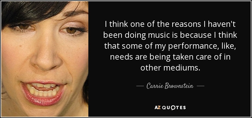 I think one of the reasons I haven't been doing music is because I think that some of my performance, like, needs are being taken care of in other mediums. - Carrie Brownstein