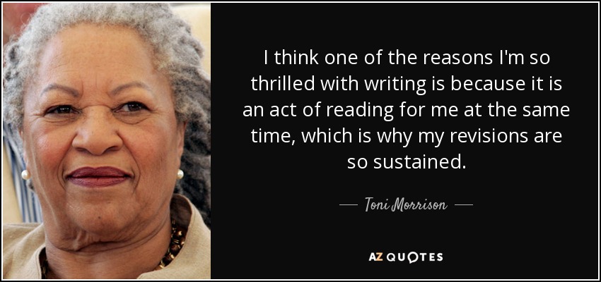 I think one of the reasons I'm so thrilled with writing is because it is an act of reading for me at the same time, which is why my revisions are so sustained. - Toni Morrison