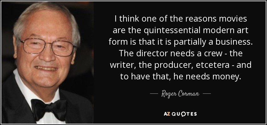 I think one of the reasons movies are the quintessential modern art form is that it is partially a business. The director needs a crew - the writer, the producer, etcetera - and to have that, he needs money. - Roger Corman