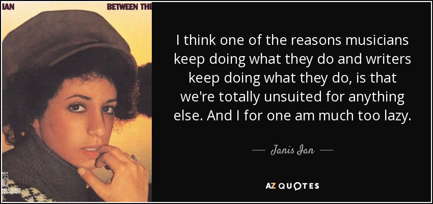 I think one of the reasons musicians keep doing what they do and writers keep doing what they do, is that we're totally unsuited for anything else. And I for one am much too lazy. - Janis Ian