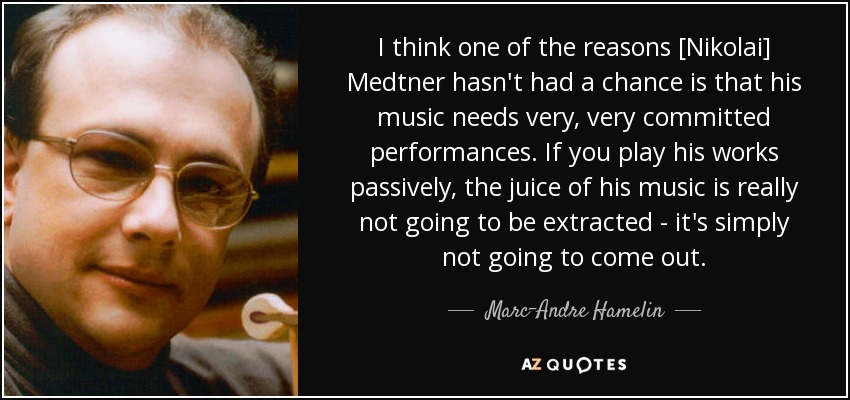 I think one of the reasons [Nikolai] Medtner hasn't had a chance is that his music needs very, very committed performances. If you play his works passively, the juice of his music is really not going to be extracted - it's simply not going to come out. - Marc-Andre Hamelin