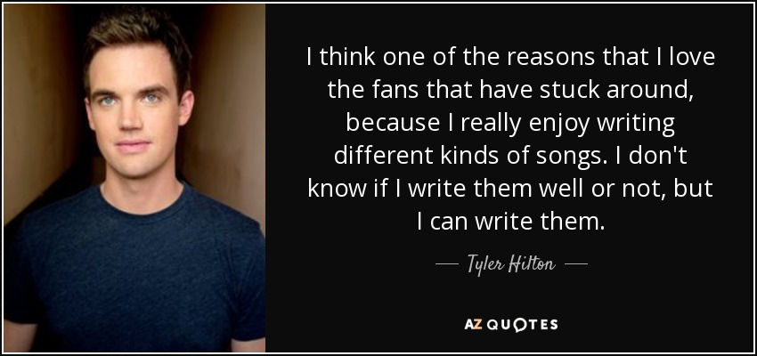 I think one of the reasons that I love the fans that have stuck around, because I really enjoy writing different kinds of songs. I don't know if I write them well or not, but I can write them. - Tyler Hilton