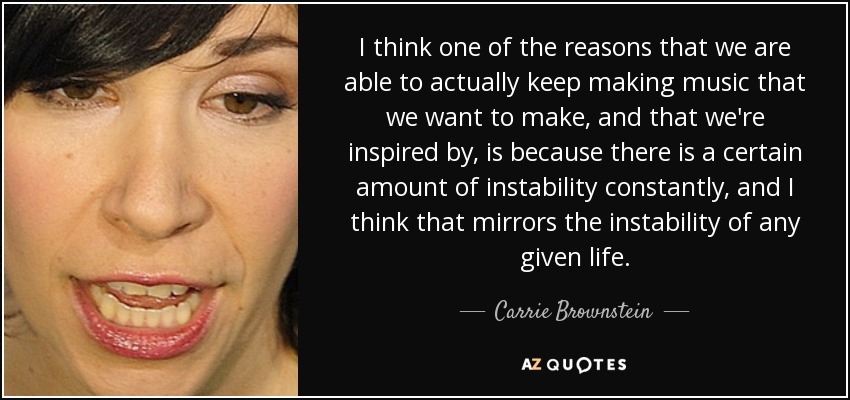 I think one of the reasons that we are able to actually keep making music that we want to make, and that we're inspired by, is because there is a certain amount of instability constantly, and I think that mirrors the instability of any given life. - Carrie Brownstein