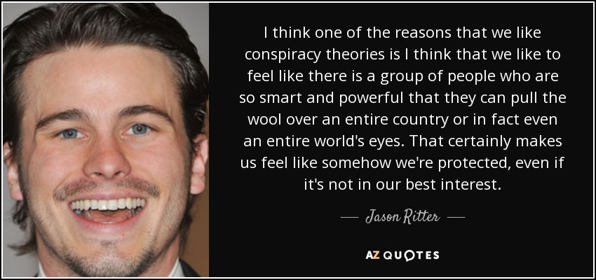 I think one of the reasons that we like conspiracy theories is I think that we like to feel like there is a group of people who are so smart and powerful that they can pull the wool over an entire country or in fact even an entire world's eyes. That certainly makes us feel like somehow we're protected, even if it's not in our best interest. - Jason Ritter