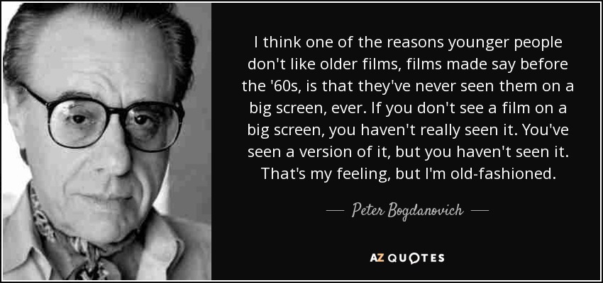 I think one of the reasons younger people don't like older films, films made say before the '60s, is that they've never seen them on a big screen, ever. If you don't see a film on a big screen, you haven't really seen it. You've seen a version of it, but you haven't seen it. That's my feeling, but I'm old-fashioned. - Peter Bogdanovich